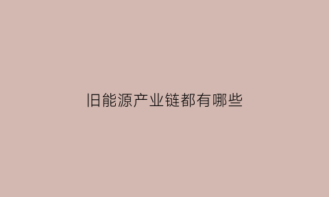 旧能源产业链都有哪些(新旧能源)