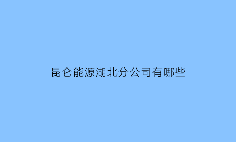 昆仑能源湖北分公司有哪些(昆仑能源下属公司)