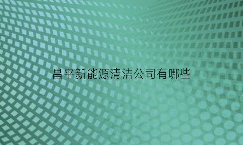 昌平新能源清洁公司有哪些(昌平新能源清洁公司有哪些公司)