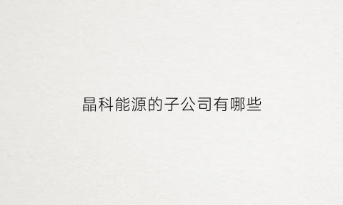 晶科能源的子公司有哪些(晶科能源下属公司)