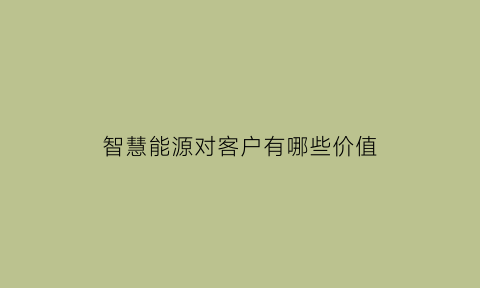 智慧能源对客户有哪些价值(智慧能源对客户有哪些价值影响)