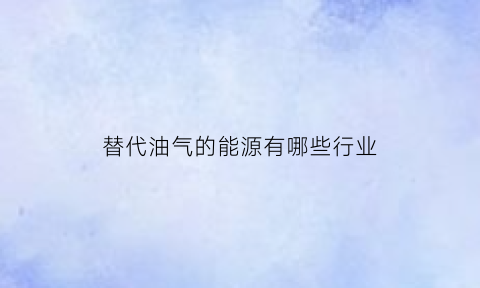 替代油气的能源有哪些行业(可替代石油的资源有哪些)