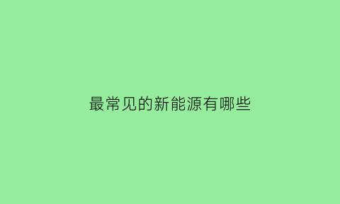 最常见的新能源有哪些(最常见的新能源有哪些类型)