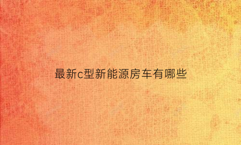 最新c型新能源房车有哪些(c型房车的优缺点)