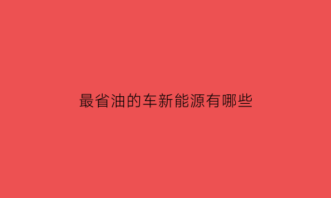 最省油的车新能源有哪些(最省油的新能源汽车)