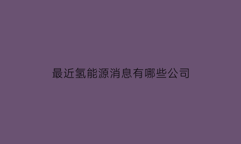 最近氢能源消息有哪些公司(最近氢能源有什么利好消息)