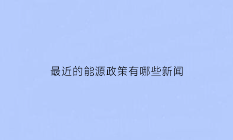 最近的能源政策有哪些新闻