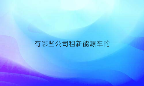 有哪些公司租新能源车的(租新能源车用什么平台)