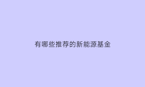 有哪些推荐的新能源基金(有哪些推荐的新能源基金公司)