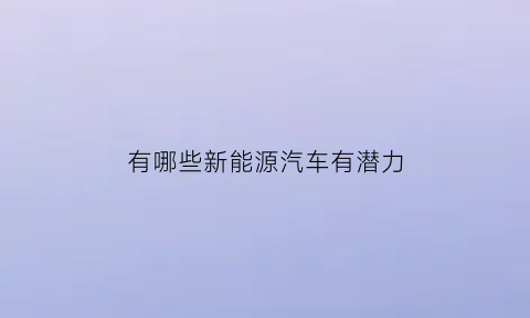 有哪些新能源汽车有潜力(新能源汽车潜力股票有哪些)