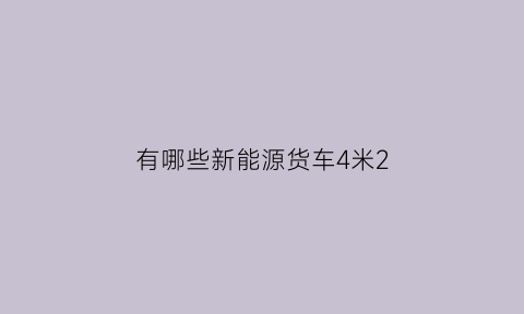 有哪些新能源货车4米2(有哪些新能源货车4米2以上)