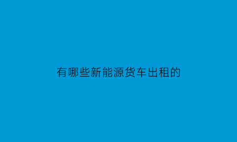 有哪些新能源货车出租的(新能源货车汽车租赁平台)