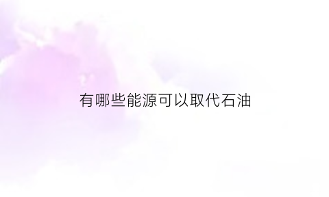 有哪些能源可以取代石油(什么可以取代石油)