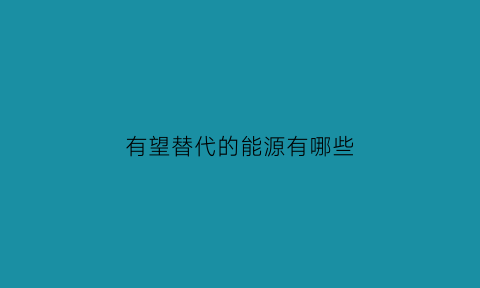 有望替代的能源有哪些(替代能源是什么)