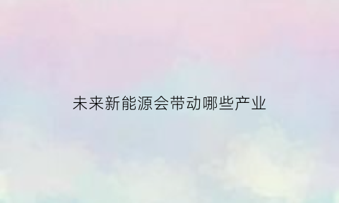 未来新能源会带动哪些产业