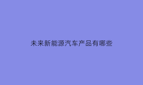 未来新能源汽车产品有哪些