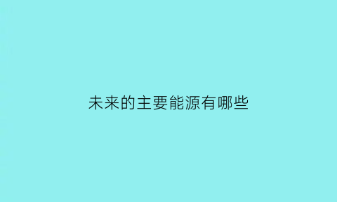 未来的主要能源有哪些(未来的能源获取方式和结构应该朝什么样的方向发展)