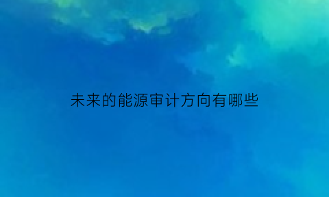 未来的能源审计方向有哪些(能源审计的重点)