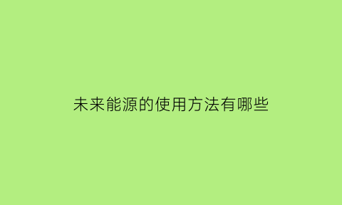 未来能源的使用方法有哪些(未来的能源获取方式和结构应该朝什么样的方向发展)