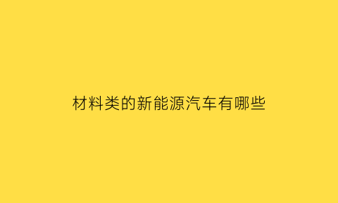 材料类的新能源汽车有哪些(材料类的新能源汽车有哪些品牌)