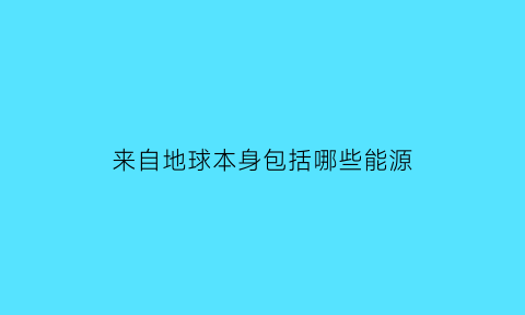 来自地球本身包括哪些能源(来自地球本身的能源)