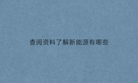 查阅资料了解新能源有哪些(查阅资料了解新能源有哪些内容)