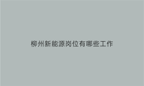 柳州新能源岗位有哪些工作(柳州新能源岗位有哪些工作内容)