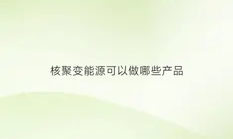 核聚变能源可以做哪些产品(核聚变能源技术)