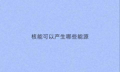 核能可以产生哪些能源