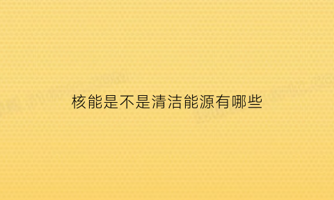 核能是不是清洁能源有哪些(核能属于清洁能源吗)