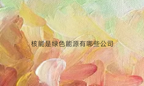 核能是绿色能源有哪些公司(核能是不是绿色能源)