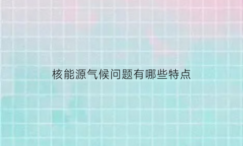 核能源气候问题有哪些特点(核能资源丰富的原因)