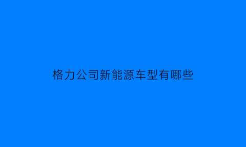 格力公司新能源车型有哪些