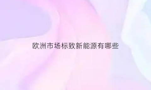 欧洲市场标致新能源有哪些(欧洲市场标致新能源有哪些车)