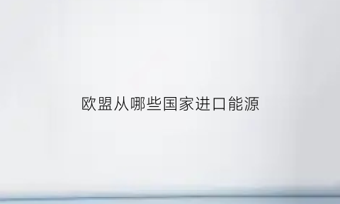 欧盟从哪些国家进口能源(欧盟能源政策)