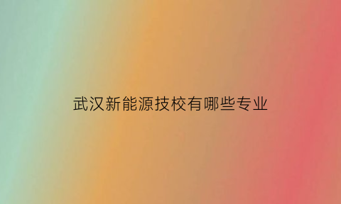 武汉新能源技校有哪些专业(武汉新能源专业学校专科)