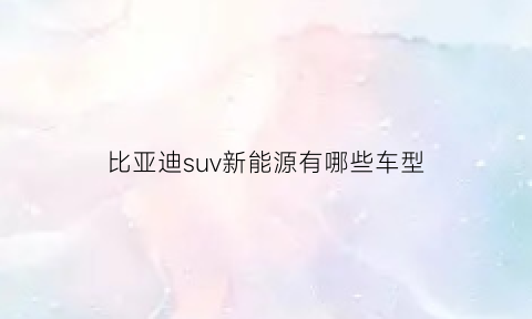 比亚迪suv新能源有哪些车型(比亚迪suv新能源电动车价格及图片)