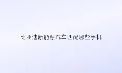 比亚迪新能源汽车匹配哪些手机(比亚迪新能源汽车匹配哪些手机品牌)