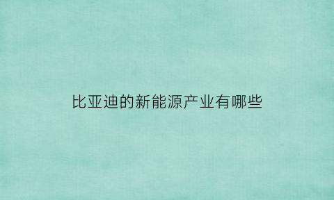 比亚迪的新能源产业有哪些(比亚迪公司新能源汽车发展现状)