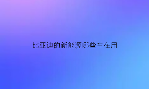 比亚迪的新能源哪些车在用(比亚迪有新能源车吗)