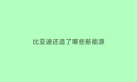 比亚迪还造了哪些新能源(比亚迪新能源造车)