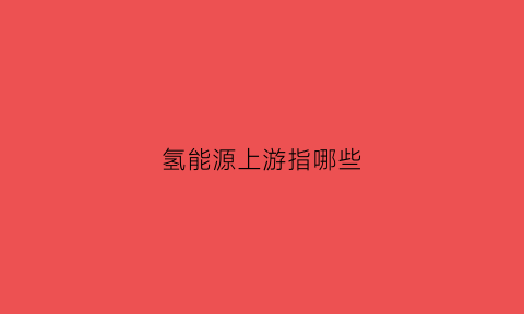 氢能源上游指哪些