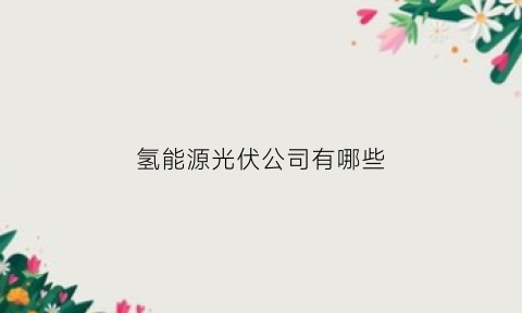 氢能源光伏公司有哪些(氢能源光伏公司有哪些企业)