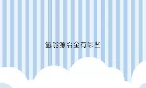 氢能源冶金有哪些(氢能源冶炼)