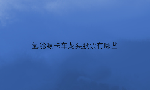 氢能源卡车龙头股票有哪些