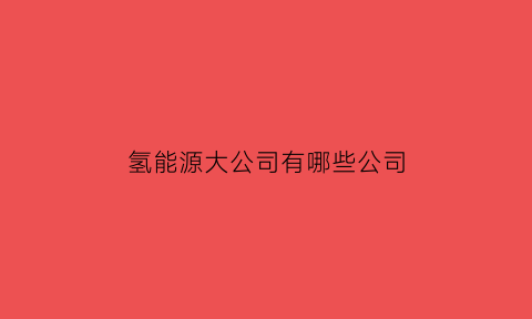 氢能源大公司有哪些公司(氢能源最有潜力的公司)