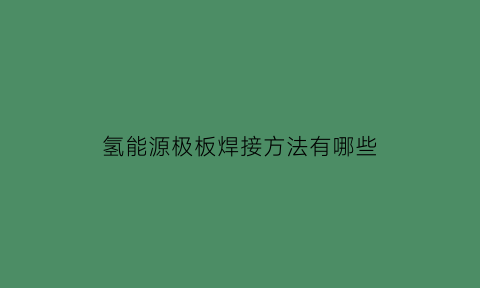 氢能源极板焊接方法有哪些(氢能源极板焊接方法有哪些种类)