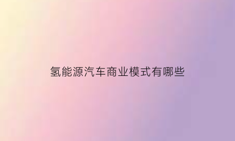 氢能源汽车商业模式有哪些