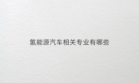 氢能源汽车相关专业有哪些(氢能源汽车技术成熟吗)