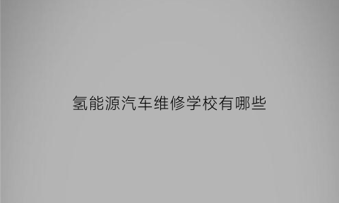 氢能源汽车维修学校有哪些(氢能源汽车技术)